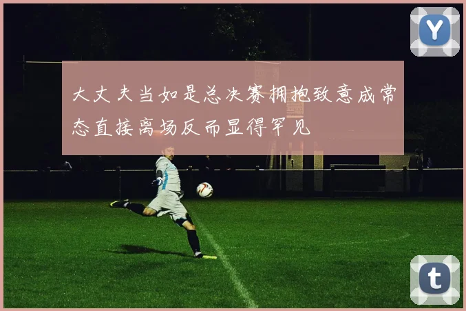 大丈夫当如是总决赛拥抱致意成常态直接离场反而显得罕见