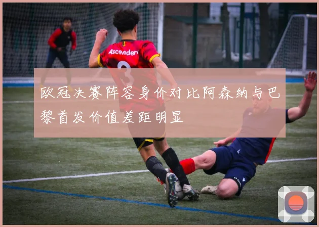 欧冠决赛阵容身价对比阿森纳与巴黎首发价值差距明显
