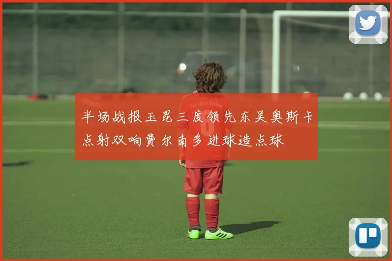半场战报玉昆三度领先东吴奥斯卡点射双响费尔南多进球造点球