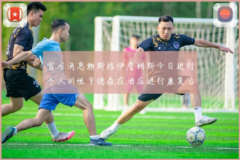 官方消息赖斯格伊詹姆斯今日进行个人训练亨德森在酒店进行康复治疗