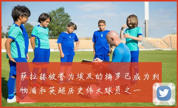 萨拉赫被誉为埃及的梅罗已成为利物浦和英超历史伟大球员之一