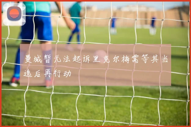 曼城暂无法起诉里克尔梅需等其当选后再行动