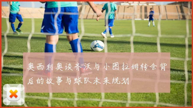 奥西利奥谈齐沃与小图拉姆转会背后的故事与球队未来规划