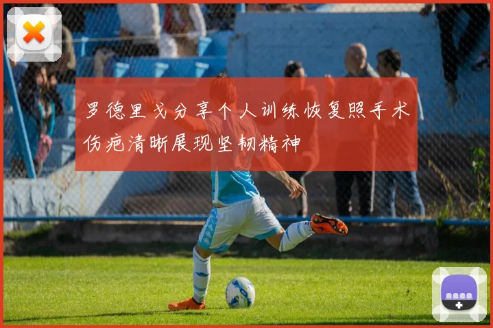 罗德里戈分享个人训练恢复照手术伤疤清晰展现坚韧精神
