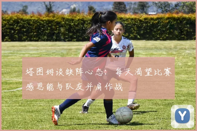 塔图姆谈缺阵心态：每天渴望比赛感恩能与队友并肩作战
