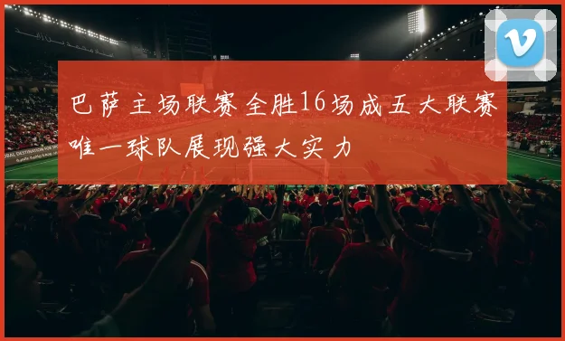 巴萨主场联赛全胜16场成五大联赛唯一球队展现强大实力