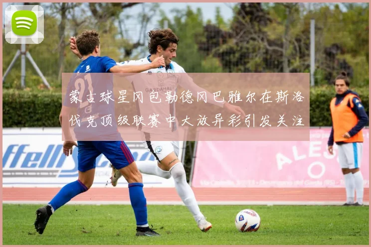 蒙古球星冈包勒德冈巴雅尔在斯洛伐克顶级联赛中大放异彩引发关注
