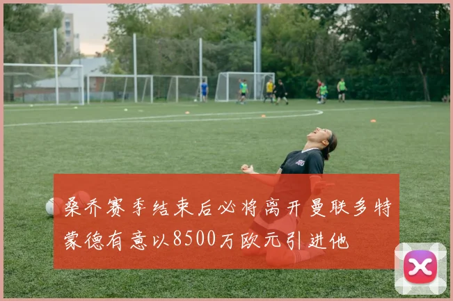 桑乔赛季结束后必将离开曼联多特蒙德有意以8500万欧元引进他