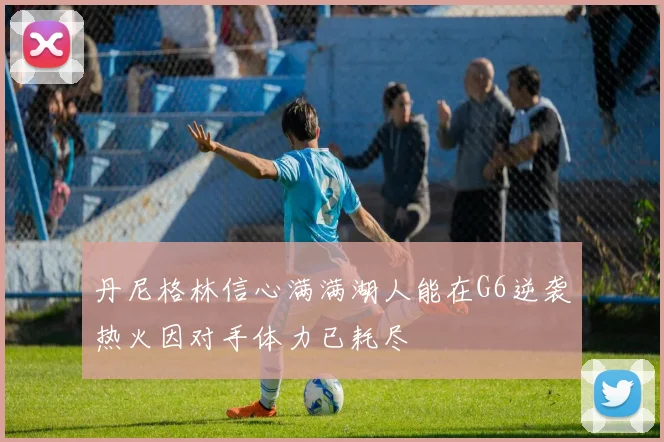 丹尼格林信心满满湖人能在G6逆袭热火因对手体力已耗尽