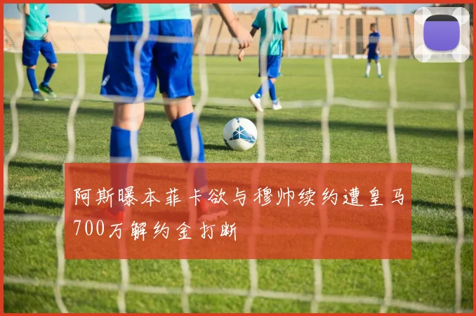 阿斯曝本菲卡欲与穆帅续约遭皇马700万解约金打断
