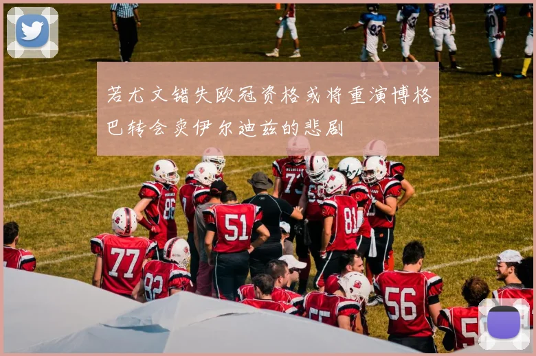 若尤文错失欧冠资格或将重演博格巴转会卖伊尔迪兹的悲剧
