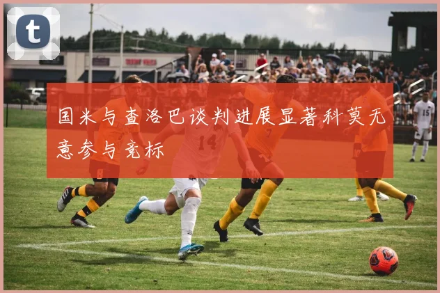 国米与查洛巴谈判进展显著科莫无意参与竞标