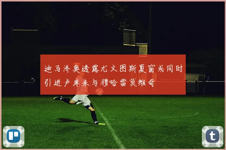 迪马济奥透露尤文图斯夏窗或同时引进卢库米与穆哈雷莫维奇