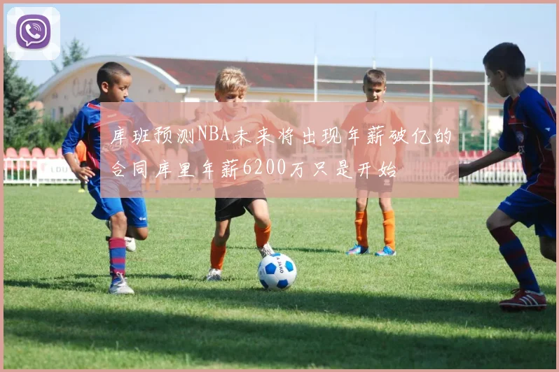 库班预测NBA未来将出现年薪破亿的合同库里年薪6200万只是开始