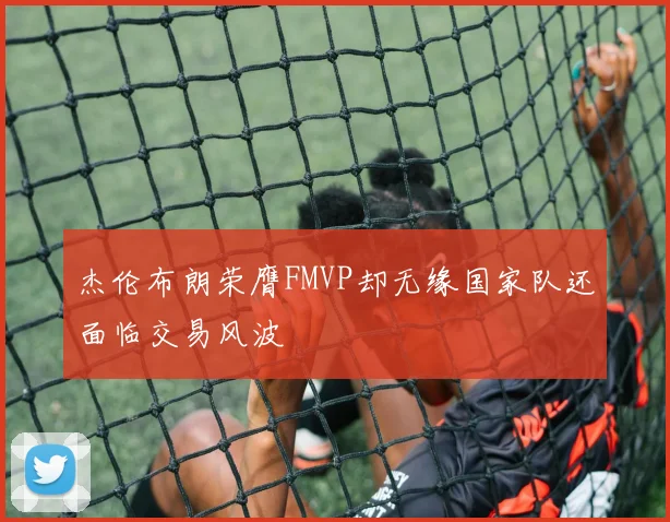 杰伦布朗荣膺FMVP却无缘国家队还面临交易风波