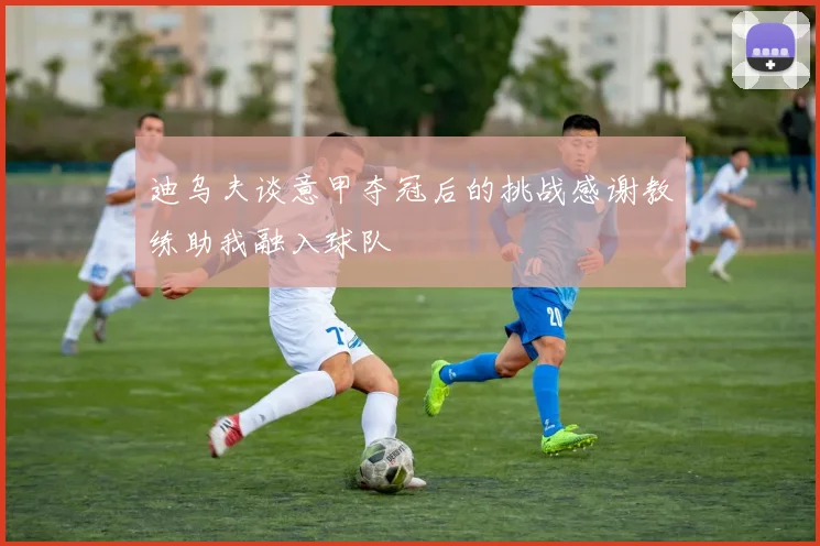 迪乌夫谈意甲夺冠后的挑战感谢教练助我融入球队