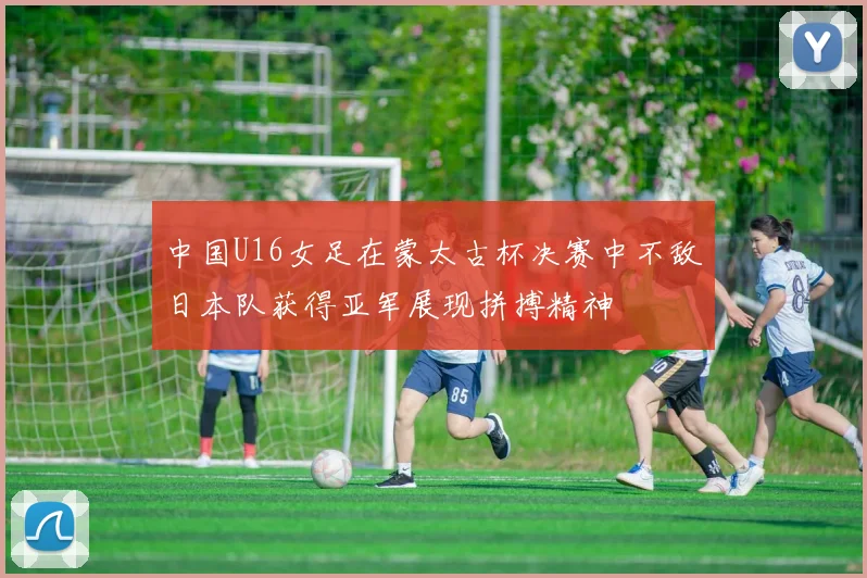 中国U16女足在蒙太古杯决赛中不敌日本队获得亚军展现拼搏精神