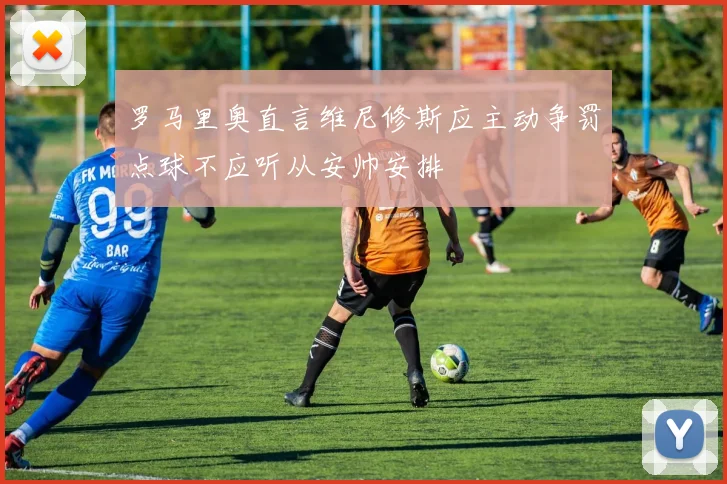 罗马里奥直言维尼修斯应主动争罚点球不应听从安帅安排
