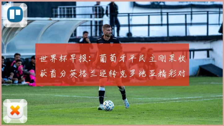 世界杯早报：葡萄牙平民主刚果收获首分英格兰逆转克罗地亚精彩对决