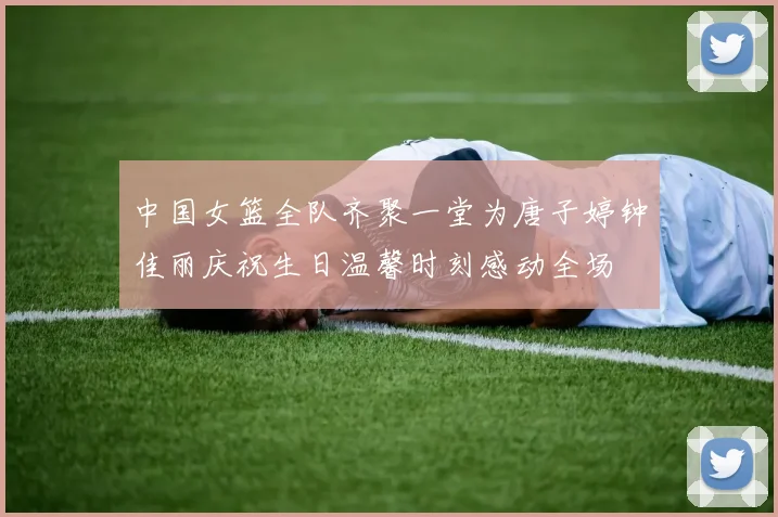 中国女篮全队齐聚一堂为唐子婷钟佳丽庆祝生日温馨时刻感动全场