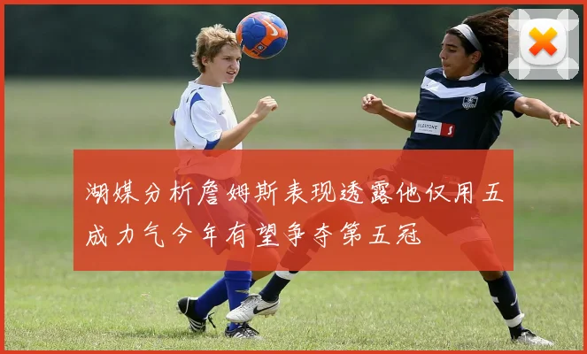 湖媒分析詹姆斯表现透露他仅用五成力气今年有望争夺第五冠
