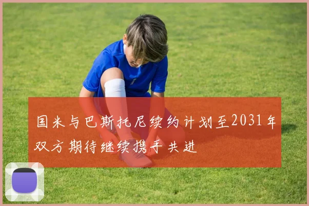 国米与巴斯托尼续约计划至2031年双方期待继续携手共进