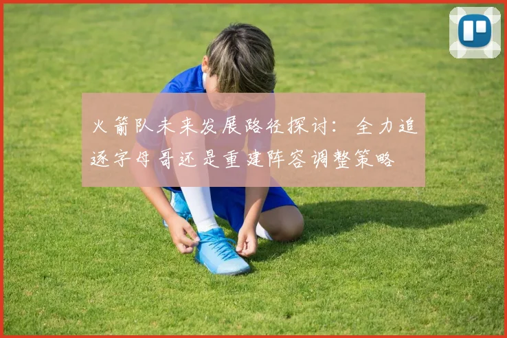 火箭队未来发展路径探讨：全力追逐字母哥还是重建阵容调整策略