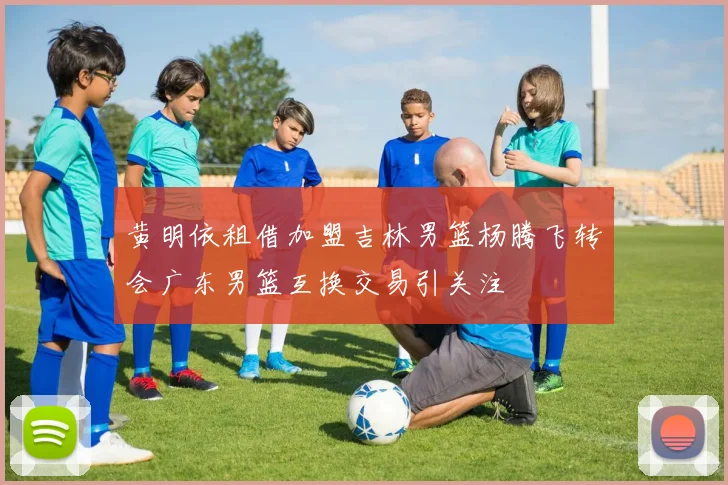 黄明依租借加盟吉林男篮杨腾飞转会广东男篮互换交易引关注