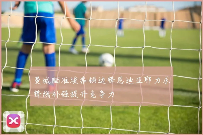 曼城瞄准埃弗顿边锋恩迪亚耶力求锋线补强提升竞争力