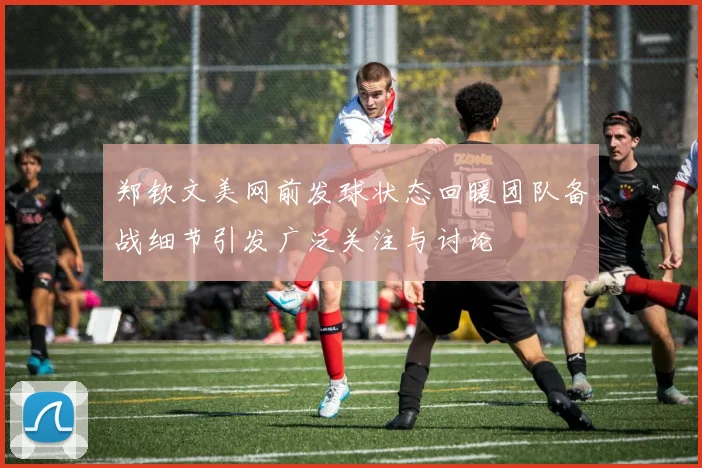 郑钦文美网前发球状态回暖团队备战细节引发广泛关注与讨论